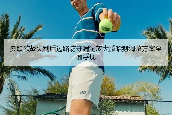 曼联欧战失利后边路防守漏洞放大滕哈赫调整方案全面浮现